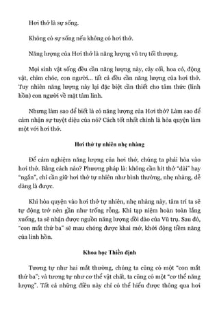 Hơi thở là sự sống.
Không có sự sống nếu không có hơi thở.
Năng lượng của Hơi thở là năng lượng vũ trụ tối thượng.
Mọi sinh vật sống đều cần năng lượng này, cây cối, hoa cỏ, động
vật, chim chóc, con người... tất cả đều cần năng lượng của hơi thở.
Tuy nhiên năng lượng này lại đặc biệt cần thiết cho tâm thức (linh
hồn) con người về mặt tâm linh.
Nhưng làm sao để biết là có năng lượng của Hơi thở? Làm sao để
cảm nhận sự tuyệt diệu của nó? Cách tốt nhất chính là hòa quyện làm
một với hơi thở.
Hơi thở tự nhiên nhẹ nhàng
Để cảm nghiệm năng lượng của hơi thở, chúng ta phải hòa vào
hơi thở. Bằng cách nào? Phương pháp là: không cần hít thở “dài” hay
“ngắn”, chỉ cần giữ hơi thở tự nhiên như bình thường, nhẹ nhàng, dễ
dàng là được.
Khi hòa quyện vào hơi thở tự nhiên, nhẹ nhàng này, tâm trí ta sẽ
tự động trở nên gần như trống rỗng. Khi tạp niệm hoàn toàn lắng
xuống, ta sẽ nhận được nguồn năng lượng dồi dào của Vũ trụ. Sau đó,
“con mắt thứ ba” sẽ mau chóng được khai mở, khởi động tiềm năng
của linh hồn.
Khoa học Thiền định
Tương tự như hai mắt thường, chúng ta cũng có một “con mắt
thứ ba”; và tương tự như cơ thể vật chất, ta cũng có một “cơ thể năng
lượng”. Tất cả những điều này chỉ có thể hiểu được thông qua hơi
 