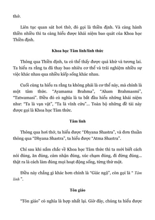 thở.
Liên tục quan sát hơi thở, đó gọi là thiền định. Và càng hành
thiền nhiều thì ta càng hiểu được khái niệm bao quát của Khoa học
Thiền định.
Khoa học Tâm linh/linh thức
Thông qua Thiền định, ta có thể thấy được quá khứ và tương lai.
Ta hiểu ra rằng ta đã thay bao nhiêu cơ thể và trải nghiệm nhiều sự
việc khác nhau qua nhiều kiếp sống khác nhau.
Cuối cùng ta hiểu ra rằng ta không phải là cơ thể này, mà chính là
một tâm thức. “Ayamama Brahma”, “Aham Brahmasmi”,
“Tatwamasi”. Điều đó có nghĩa là ta bắt đầu hiểu những khái niệm
như: “Ta là vạn vật”, “Ta là vĩnh cửu”... Toàn bộ những đề tài này
được gọi là Khoa học Tâm thức.
Tâm linh
Thông qua hơi thở, ta hiểu được “Dhyana Shastra”, và đơn thuần
thông qua “Dhyana Shastra”, ta hiểu được “Atma Shastra”.
Chỉ sau khi nắm chắc về Khoa học Tâm thức thì ta mới biết cách
nói đúng, ăn đúng, cảm nhận đúng, xúc chạm đúng, đi đứng đúng...
thật ra là cách làm đúng mọi hoạt động sống, từng thứ một.
Điều này chẳng gì khác hơn chính là “Giác ngộ”, còn gọi là “ Tâm
linh ”.
Tôn giáo
“Tôn giáo” có nghĩa là hợp nhất lại. Giờ đây, chúng ta hiểu được
 