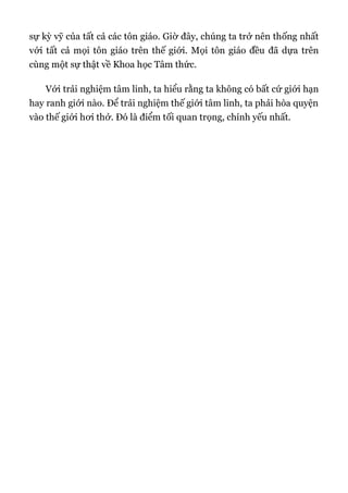 sự kỳ vỹ của tất cả các tôn giáo. Giờ đây, chúng ta trở nên thống nhất
với tất cả mọi tôn giáo trên thế giới. Mọi tôn giáo đều đã dựa trên
cùng một sự thật về Khoa học Tâm thức.
Với trải nghiệm tâm linh, ta hiểu rằng ta không có bất cứ giới hạn
hay ranh giới nào. Để trải nghiệm thế giới tâm linh, ta phải hòa quyện
vào thế giới hơi thở. Đó là điểm tối quan trọng, chính yếu nhất.
 