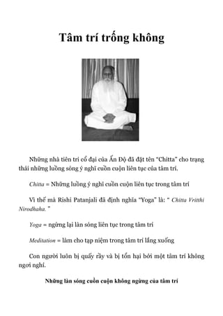 Tâm trí trống không
Những nhà tiên tri cổ đại của Ấn Độ đã đặt tên “Chitta” cho trạng
thái những luồng sóng ý nghĩ cuồn cuộn liên tục của tâm trí.
Chitta = Những luồng ý nghĩ cuồn cuộn liên tục trong tâm trí
Vì thế mà Rishi Patanjali đã định nghĩa “Yoga” là: “ Chitta Vritthi
Nirodhaha. ”
Yoga = ngừng lại làn sóng liên tục trong tâm trí
Meditation = làm cho tạp niệm trong tâm trí lắng xuống
Con người luôn bị quấy rầy và bị tổn hại bởi một tâm trí không
ngơi nghỉ.
Những làn sóng cuồn cuộn không ngừng của tâm trí
 