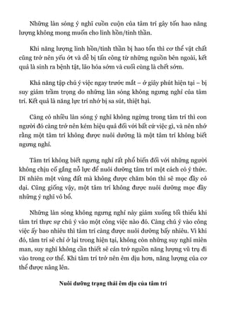 Những làn sóng ý nghĩ cuồn cuộn của tâm trí gây tốn hao năng
lượng không mong muốn cho linh hồn/tinh thần.
Khi năng lượng linh hồn/tinh thần bị hao tổn thì cơ thể vật chất
cũng trở nên yếu ớt và dễ bị tấn công từ những nguồn bên ngoài, kết
quả là sinh ra bệnh tật, lão hóa sớm và cuối cùng là chết sớm.
Khả năng tập chú ý việc ngay trước mắt – ở giây phút hiện tại – bị
suy giảm trầm trọng do những làn sóng không ngưng nghỉ của tâm
trí. Kết quả là năng lực trí nhớ bị sa sút, thiệt hại.
Càng có nhiều làn sóng ý nghĩ không ngừng trong tâm trí thì con
người đó càng trở nên kém hiệu quả đối với bất cứ việc gì, và nên nhớ
rằng một tâm trí không được nuôi dưỡng là một tâm trí không biết
ngưng nghỉ.
Tâm trí không biết ngưng nghỉ rất phổ biến đối với những người
không chịu cố gắng nỗ lực để nuôi dưỡng tâm trí một cách có ý thức.
Dĩ nhiên một vùng đất mà không được chăm bón thì sẽ mọc đầy cỏ
dại. Cũng giống vậy, một tâm trí không được nuôi dưỡng mọc đầy
những ý nghĩ vô bổ.
Những làn sóng không ngưng nghỉ này giảm xuống tối thiểu khi
tâm trí thực sự chú ý vào một công việc nào đó. Càng chú ý vào công
việc ấy bao nhiêu thì tâm trí càng được nuôi dưỡng bấy nhiêu. Vì khi
đó, tâm trí sẽ chỉ ở lại trong hiện tại, không còn những suy nghĩ miên
man, suy nghĩ không cần thiết sẽ cản trở nguồn năng lượng vũ trụ đi
vào trong cơ thể. Khi tâm trí trở nên êm dịu hơn, năng lượng của cơ
thể được nâng lên.
Nuôi dưỡng trạng thái êm dịu của tâm trí
 