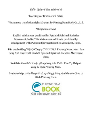 Thiền định và Tâm trí diệu kỳ
Teachings of Brahmarshi Patriji
Vietnamese translation rights © 2014 by Phuong Nam Book Co., Ltd.
All rights reserved.
English edition was published by Pyramid Spiritual Societies
Movement, India. This Vietnamese edition is published by
arrangement with Pyramid Spiritual Societies Movement, India.
Bản quyền tiếng Việt © Công ty TNHH Sách Phương Nam, 2014. Bản
tiếng Anh được xuất bản bởi Pyramid Spiritual Societies Movement,
India.
Xuất bản theo thỏa thuận giữa phong trào Thiền Kim Tự Tháp và
công ty Sách Phương Nam.
Mọi sao chép, trích dẫn phải có sự đồng ý bằng văn bản của Công ty
Sách Phương Nam.
 