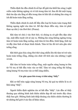 Thiền định lúc đầu chính là nỗ lực để giải tỏa khối làn sóng ý nghĩ
cuồn cuộn không ngừng và vô ích trong tâm trí. Sau đó thì một trạng
thái êm dịu sâu lắng sẽ đến trong tâm trí khi tất cả những làn sóng vô
ích đã hoàn toàn lắng xuống.
Thiền định chính là cách để dần dần loại bỏ hoàn toàn trạng thái
không ngưng nghỉ của tâm trí. Để đạt được điều này, tâm trí phải
thực sự chú ý vào Hơi thở. (Prana).
Khi tâm trí chú ý vào Hơi thở, và chúng ta cứ giữ đều đặn như
vậy, một điều tuyệt vời sẽ xảy ra. Những làn sóng không ngừng trong
tâm trí hoàn toàn lắng xuống, một tâm trí êm đềm, bình lặng, tĩnh tại
và đầy tâm linh sẽ được hình thành. Tâm trí lúc đó trở nên gần như
trống rỗng.
Khi thời gian hòa cùng Hơi thở càng nhiều lên thì tâm trí trở nên
hoàn toàn trống rỗng, chẳng còn chút vết tích nào của những ý nghĩ
vô ích.
Khi tâm trí hoàn toàn trống rỗng, một nguồn năng lượng to lớn
từ Vũ trụ sẽ bắt đầu tràn vào cơ thể. Tâm trí càng trống thì luồng
năng lượng Vũ trụ tràn vào cơ thể càng nhiều.
Các giác quan bên trong và khả năng “thấy”
Khi cơ thể tràn ngập năng lượng Vũ trụ, hệ quả tự nhiên là ta có
khả năng “thấy”.
Người thiền định nghiêm túc sẽ bắt đầu “thấy”. Lúc đầu sẽ thấy
thoáng qua những hình ảnh thiên nhiên đẹp đẽ mà trước đây chưa
thấy bao giờ. Những hình ảnh thấp thoáng của thiên nhiên thường là
từ những thế giới ở các tần số khác nhau.
 