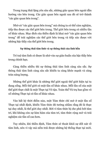 Trong trạng thái lặng yên sâu sắc, những giác quan bên ngoài dần
hướng vào bên trong. Các giác quan bên ngoài sau đó sẽ trở thành
“các giác quan bên trong”.
Nhờ có “các giác quan bên trong” mà chúng ta có thể cảm nghiệm,
tiếp thu được các thế giới bên trong. Thế giới bên trong có nhiều tần
số khác nhau. Mục đích của thiền định là khai mở “các giác quan bên
trong” để trải nghiệm các thế giới bên trong và tiếp xúc được với
những bậc thầy của thế giới bên trong.
Sự thông thái tâm linh và sự thông thái của linh hồn
Trí tuệ tâm linh có được là nhờ vào sự giáo huấn của bậc thầy bên
trong chính bạn.
Càng thiền nhiều thì sự thông thái tâm linh càng sâu sắc. Sự
thông thái tâm linh càng sâu sắc khiến ta càng khỏe mạnh và căng
tràn năng lượng.
Những thế giới khác là những thế giới ngoài thế giới hiện tại ta
đang sống. Mỗi thế giới có một tần số khác nhau. Mỗi tần số của một
thế giới thực chất là một Thực tại Vô tận. Toàn thể Vũ trụ bao gồm vô
số những Thực tại có tần số khác nhau.
Vào bất kỳ thời điểm nào, một Tâm thức chỉ mở ở một tần số
Thực tại nhất định, khiến Tâm thức đó tưởng nhầm rằng đó là thực
tại duy nhất, là thế giới duy nhất. Bởi vì tâm thức bị che phủ bởi tâm
trí, khi không còn sự kìm hãm của tâm trí, tâm thức rộng mở và trải
nghiệm các tần số cao hơn.
Tuy nhiên, khi thiền định, Tâm thức sẽ thoát khỏi sự dốt nát về
tâm linh, nên vì vậy mà nếm trải được những hệ thống thực tại mới.
 