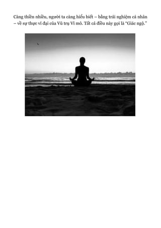 Càng thiền nhiều, người ta càng hiểu biết – bằng trải nghiệm cá nhân
– về sự thực vĩ đại của Vũ trụ Vĩ mô. Tất cả điều này gọi là “Giác ngộ.”
 