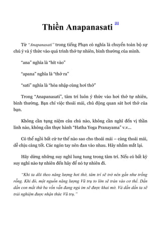 Thiền Anapanasati
[1]
Từ “Anapanasati” trong tiếng Phạn có nghĩa là chuyển toàn bộ sự
chú ý và ý thức vào quá trình thở tự nhiên, bình thường của mình.
“ana” nghĩa là “hít vào”
“apana” nghĩa là “thở ra”
“sati” nghĩa là “hòa nhập cùng hơi thở”
Trong “Anapanasati”, tâm trí luôn ý thức vào hơi thở tự nhiên,
bình thường. Bạn chỉ việc thoải mái, chủ động quan sát hơi thở của
bạn.
Không cần tụng niệm câu chú nào, không cần nghĩ đến vị thần
linh nào, không cần thực hành “Hatha Yoga Pranayama” v.v...
Có thể ngồi bất cứ tư thế nào sao cho thoải mái – càng thoải mái,
dễ chịu càng tốt. Các ngón tay nên đan vào nhau. Hãy nhắm mắt lại.
Hãy dừng những suy nghĩ lung tung trong tâm trí. Nếu có bất kỳ
suy nghĩ nào tự nhiên đến hãy để nó tự nhiên đi.
“Khi ta dõi theo năng lượng hơi thở, tâm trí sẽ trở nên gần như trống
rỗng. Khi đó, một nguồn năng lượng Vũ trụ to lớn sẽ tràn vào cơ thể. Dần
dần con mắt thứ ba vốn vẫn đang ngủ im sẽ được khai mở. Và dần dần ta sẽ
trải nghiệm được nhận thức Vũ trụ.”
 