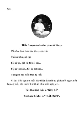 bạn.
Thiền Anapanasati... đơn giản... dễ dàng...
Hãy thực hành thiền đều đặn... mỗi ngày.
Thiền định dành cho
Bất cứ ai... bất cứ độ tuổi nào...
Bất cứ lúc nào... bất cứ nơi nào...
Thời gian tập thiền theo độ tuổi.
Ví dụ: Nếu bạn 20 tuổi, hãy thiền ít nhất 20 phút mỗi ngày, nếu
bạn 40 tuổi, hãy thiền ít nhất 40 phút mỗi ngày v.v...
Sức khỏe tinh thần là “GỐC RỄ”
Sức khỏe thể chất là “TRÁI NGỌT”.
 