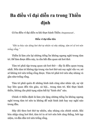 Ba điều vĩ đại diễn ra trong Thiền
định
Có ba điều vĩ đại diễn ra khi thực hành Thiền Anapanasati .
Điều vĩ đại đầu tiên
“Khi ta hòa vào dòng hơi thở tự nhiên và nhẹ nhàng, tâm trí sẽ trở nên
trống rỗng.”
Thiền là làm yên lại những tiếng ồn không ngưng nghỉ trong tâm
trí. Để làm được điều này, ta cần bắt đầu quan sát hơi thở.
Tâm trí phải tập trung quan sát hơi thở – đây là điều quan trọng
nhất. Nếu tâm trí không tập trung vào hơi thở mà suy nghĩ vẩn vơ, nó
sẽ không trở nên trống rỗng được. Tâm trí phải trở nên nhẹ nhàng và
gần như trống rỗng.
Tâm trí phải quên đi những hình ảnh cũng như nhân vật, sự vật
hay liên quan đến tôn giáo, xã hội… trong tâm trí. Khi thực hành
thiền, không cần phải tụng niệm bất kỳ “kinh chú” nào.
Chính vì thiền định là làm yên lặng những tiếng ồn không ngưng
nghỉ trong tâm trí nên ta không để một hình ảnh hay suy nghĩ nào
trong đầu.
Hãy dõi theo hơi thở tự nhiên, nhẹ nhàng của chính mình. Khi
hòa nhập cùng hơi thở, tâm trí ta sẽ trở nên bớt căng thẳng, bớt tạp
niệm, và dần dần trở nên trống rỗng.
 
