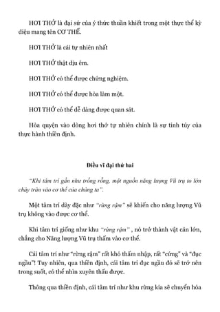 HƠI THỞ là đại sứ của ý thức thuần khiết trong một thực thể kỳ
diệu mang tên CƠ THỂ.
HƠI THỞ là cái tự nhiên nhất
HƠI THỞ thật dịu êm.
HƠI THỞ có thể được chứng nghiệm.
HƠI THỞ có thể được hòa làm một.
HƠI THỞ có thể dễ dàng được quan sát.
Hòa quyện vào dòng hơi thở tự nhiên chính là sự tinh túy của
thực hành thiền định.
Điều vĩ đại thứ hai
“Khi tâm trí gần như trống rỗng, một nguồn năng lượng Vũ trụ to lớn
chảy tràn vào cơ thể của chúng ta”.
Một tâm trí dày đặc như “rừng rậm” sẽ khiến cho năng lượng Vũ
trụ không vào được cơ thể.
Khi tâm trí giống như khu “rừng rậm” , nó trở thành vật cản lớn,
chẳng cho Năng lượng Vũ trụ thấm vào cơ thể.
Cái tâm trí như “rừng rậm” rất khó thấm nhập, rất “cứng” và “đục
ngầu”! Tuy nhiên, qua thiền định, cái tâm trí đục ngầu đó sẽ trở nên
trong suốt, có thể nhìn xuyên thấu được.
Thông qua thiền định, cái tâm trí như khu rừng kia sẽ chuyển hóa
 