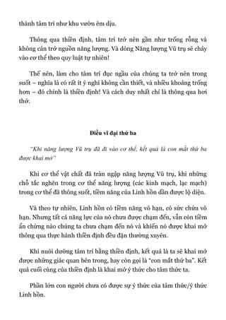 thành tâm trí như khu vườn êm dịu.
Thông qua thiền định, tâm trí trở nên gần như trống rỗng và
không cản trở nguồn năng lượng. Và dòng Năng lượng Vũ trụ sẽ chảy
vào cơ thể theo quy luật tự nhiên!
Thế nên, làm cho tâm trí đục ngầu của chúng ta trở nên trong
suốt – nghĩa là có rất ít ý nghĩ không cần thiết, và nhiều khoảng trống
hơn – đó chính là thiền định! Và cách duy nhất chỉ là thông qua hơi
thở.
Điều vĩ đại thứ ba
“Khi năng lượng Vũ trụ đã đi vào cơ thể, kết quả là con mắt thứ ba
được khai mở”
Khi cơ thể vật chất đã tràn ngập năng lượng Vũ trụ, khi những
chỗ tắc nghẽn trong cơ thể năng lượng (các kinh mạch, lạc mạch)
trong cơ thể đã thông suốt, tiềm năng của Linh hồn dần được lộ diện.
Và theo tự nhiên, Linh hồn có tiềm năng vô hạn, có sức chứa vô
hạn. Nhưng tất cả năng lực của nó chưa được chạm đến, vẫn còn tiềm
ẩn chừng nào chúng ta chưa chạm đến nó và khiến nó được khai mở
thông qua thực hành thiền định đều đặn thường xuyên.
Khi nuôi dưỡng tâm trí bằng thiền định, kết quả là ta sẽ khai mở
được những giác quan bên trong, hay còn gọi là “con mắt thứ ba”. Kết
quả cuối cùng của thiền định là khai mở ý thức cho tâm thức ta.
Phần lớn con người chưa có được sự ý thức của tâm thức/ý thức
Linh hồn.
 