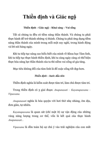 Thiền định và Giác ngộ
Thiền định – Giác ngộ – Khai sáng – Vui sống
Tất cả chúng ta đều có tiềm năng thần thánh. Và chúng ta phải
thực hành để trở thành những vị thánh. Chúng ta phải ứng dụng tiềm
năng thần thánh của mình trong mỗi một suy nghĩ, trong hành động
và lời nói hàng ngày.
Khi ta tiếp tục nâng cao hiểu biết của mình về Khoa học Tâm linh,
khi ta tiếp tục thực hành thiền định, khi ta càng ngày càng có thể hiện
thực hóa năng lực thần thánh của ta thì niềm vui sống sẽ gia tăng.
Mục tiêu không đổi của tâm linh là để cuộc sống tốt đẹp hơn.
Thiền định – bước đầu tiên
Thiền định nghĩa là kiểm soát được tâm trí, làm chủ được tâm trí.
Trong thiền định có 3 giai đoạn: Anapanasati – Kayanupassana –
Vipassana.
Anapanasati nghĩa là hòa quyện với hơi thở nhẹ nhàng, êm dịu,
đơn giản, tự nhiên.
Kayanupassana là quan sát (chỉ một ít) sự vận động của những
vùng năng lượng trong cơ thể, vốn là kết quả của thực hành
Anapanasati .
Vipassana là dồn toàn bộ sự chú ý vào trải nghiệm của con mắt
 