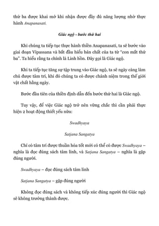 thứ ba được khai mở khi nhận được đầy đủ năng lượng nhờ thực
hành Anapanasati.
Giác ngộ - bước thứ hai
Khi chúng ta tiếp tục thực hành thiền Anapanasati, ta sẽ bước vào
giai đoạn Vipassana và bắt đầu hiểu bản chất của ta từ “con mắt thứ
ba”. Ta hiểu rằng ta chính là Linh hồn. Đây gọi là Giác ngộ.
Khi ta tiếp tục tăng sự tập trung vào Giác ngộ, ta sẽ ngày càng làm
chủ được tâm trí, khi đó chúng ta có được chánh niệm trong thế giới
vật chất hằng ngày.
Bước đầu tiên của thiền định dẫn đến bước thứ hai là Giác ngộ.
Tuy vậy, để việc Giác ngộ trở nên vững chắc thì cần phải thực
hiện 2 hoạt động thiết yếu nữa:
Swadhyaya
Satjana Sangatya
Chỉ có tâm trí được thuần hóa tốt mới có thể có được Swadhyaya –
nghĩa là đọc đúng sách tâm linh, và Satjana Sangatya – nghĩa là gặp
đúng người.
Swadhyaya – đọc đúng sách tâm linh
Satjana Sangatya – gặp đúng người
Không đọc đúng sách và không tiếp xúc đúng người thì Giác ngộ
sẽ không trưởng thành được.
 