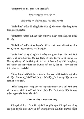 “Tỉnh thức” có hai khía cạnh thiết yếu:
Sống trong giây phút hiện tại
Sống trong cõi phi thời gian, vĩnh cửu, bất tận
“Tỉnh thức” nghĩa là cống hiến toàn bộ vào công việc đang thực
hiện ngay hiện tại.
“Tỉnh thức” nghĩa là hoàn toàn sống với hoàn cảnh hiện tại, ngay
lúc này.
“Tỉnh thức” nghĩa là hạnh phúc dõi theo và quan sát những cảm
xúc tự nhiên “ngay tại đây” và “bây giờ”.
“Tỉnh thức” cũng có nghĩa là sống trong cõi hiện tiền phi thời
gian, vĩnh cửu, bất tận. Có quá khứ, có hiện tại và có cả tương lai.
Nhưng những thứ đó không hề tách biệt thành những khối riêng biệt,
mà là một dải dài to lớn, bao la, tiếp nối của sự tồn tại – một cõi phi
thời gian bao la vĩ đại.
“Sống thông thái” đòi hỏi chúng ta phải xem xét hiện tiền quá khứ
và hiện tiền tương lai để biết được hành động/phản ứng hiện tại nào
là thích hợp nhất.
“Sống thông thái” cũng đòi hỏi ta phải xem xét quá khứ vĩnh cửu
và tương lai vĩnh cửu để biết được hành động/phản ứng hiện tại nào
thích hợp nhất, hoàn hảo nhất.
Niềm vui sống – bước cuối cùng
Kết quả tối hậu của thiền định là sự giác ngộ. Kết quả sau cùng
của giác ngộ là tỉnh thức. Và kết quả tận cùng của tỉnh thức là niềm
 