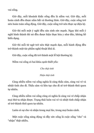 vui sống.
Giờ đây, mỗi khoảnh khắc sống đều là niềm vui. Giờ đây, mỗi
hoàn cảnh đều được nắm bắt và thưởng thức. Giờ đây, cuộc sống trở
nên hoàn toàn sống động. Giờ đây, cuộc sống trở nên thực sự diệu kỳ.
Giờ thì mỗi một ý nghĩ đều sản sinh sức mạnh. Ngay khi mỗi ý
nghĩ hình thành thì nó đều được hiện thực hóa y như đúc, không hề
biến dạng.
Giờ thì mỗi từ ngữ trở nên thật mạnh dạn, mỗi hành động đều
trở thành một tác phẩm nghệ thuật khả ái.
Giờ đây, cuộc sống đã trở thành một lễ hội thường kỳ.
Niềm vui sống có hai khía cạnh thiết yếu:
Cho thật tình
Nhận thật tình
Càng nhiều niềm vui sống nghĩa là càng thấu cảm, càng vui vẻ và
nhiệt tình cho đi. Thấu cảm và liên tục cho đi sẽ trở thành thói quen
tự nhiên.
Càng nhiều niềm vui sống cũng có nghĩa là càng vui vẻ chấp nhận
mọi thứ ta nhận được. Trạng thái luôn vui vẻ và nhiệt tình chấp nhận
sẽ trở thành thói quen tự nhiên.
Luôn có sự cho và nhận trong mọi lúc, trong mọi hoàn cảnh.
Một cuộc sống năng động và đầy sức sống là cuộc sống “cho” và
“nhận” thật nhiều.
 