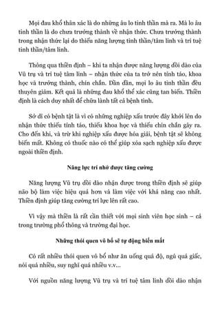 Mọi đau khổ thân xác là do những âu lo tinh thần mà ra. Mà lo âu
tinh thần là do chưa trưởng thành về nhận thức. Chưa trưởng thành
trong nhận thức lại do thiếu năng lượng tinh thần/tâm linh và trí tuệ
tinh thần/tâm linh.
Thông qua thiền định – khi ta nhận được năng lượng dồi dào của
Vũ trụ và trí tuệ tâm linh – nhận thức của ta trở nên tỉnh táo, khoa
học và trưởng thành, chín chắn. Dần dần, mọi lo âu tinh thần đều
thuyên giảm. Kết quả là những đau khổ thể xác cũng tan biến. Thiền
định là cách duy nhất để chữa lành tất cả bệnh tình.
Sở dĩ có bệnh tật là vì có những nghiệp xấu trước đây khởi lên do
nhận thức thiếu tỉnh táo, thiếu khoa học và thiếu chín chắn gây ra.
Cho đến khi, và trừ khi nghiệp xấu được hóa giải, bệnh tật sẽ không
biến mất. Không có thuốc nào có thể giúp xóa sạch nghiệp xấu được
ngoài thiền định.
Năng lực trí nhớ được tăng cường
Năng lượng Vũ trụ dồi dào nhận được trong thiền định sẽ giúp
não bộ làm việc hiệu quả hơn và làm việc với khả năng cao nhất.
Thiền định giúp tăng cường trí lực lên rất cao.
Vì vậy mà thiền là rất cần thiết với mọi sinh viên học sinh – cả
trong trường phổ thông và trường đại học.
Những thói quen vô bổ sẽ tự động biến mất
Có rất nhiều thói quen vô bổ như ăn uống quá độ, ngủ quá giấc,
nói quá nhiều, suy nghĩ quá nhiều v.v...
Với nguồn năng lượng Vũ trụ và trí tuệ tâm linh dồi dào nhận
 