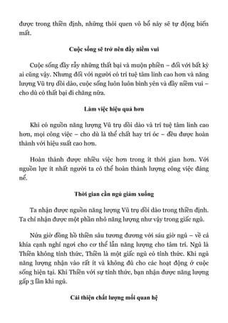 được trong thiền định, những thói quen vô bổ này sẽ tự động biến
mất.
Cuộc sống sẽ trở nên đầy niềm vui
Cuộc sống đầy rẫy những thất bại và muộn phiền – đối với bất kỳ
ai cũng vậy. Nhưng đối với người có trí tuệ tâm linh cao hơn và năng
lượng Vũ trụ dồi dào, cuộc sống luôn luôn bình yên và đầy niềm vui –
cho dù có thất bại đi chăng nữa.
Làm việc hiệu quả hơn
Khi có nguồn năng lượng Vũ trụ dồi dào và trí tuệ tâm linh cao
hơn, mọi công việc – cho dù là thể chất hay trí óc – đều được hoàn
thành với hiệu suất cao hơn.
Hoàn thành được nhiều việc hơn trong ít thời gian hơn. Với
nguồn lực ít nhất người ta có thể hoàn thành lượng công việc đáng
nể.
Thời gian cần ngủ giảm xuống
Ta nhận được nguồn năng lượng Vũ trụ dồi dào trong thiền định.
Ta chỉ nhận được một phần nhỏ năng lượng như vậy trong giấc ngủ.
Nửa giờ đồng hồ thiền sâu tương đương với sáu giờ ngủ – về cả
khía cạnh nghỉ ngơi cho cơ thể lẫn năng lượng cho tâm trí. Ngủ là
Thiền không tỉnh thức, Thiền là một giấc ngủ có tỉnh thức. Khi ngủ
năng lượng nhận vào rất ít và không đủ cho các hoạt động ở cuộc
sống hiện tại. Khi Thiền với sự tỉnh thức, bạn nhận được năng lượng
gấp 3 lần khi ngủ.
Cải thiện chất lượng mối quan hệ
 