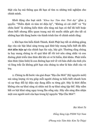 thật của họ mà thông qua đó bạn sẽ tìm ra những trải nghiệm cho
chính mình.
Khởi động cho loạt sách “Khoa học Tâm thức Thời đại” gồm 3
quyển: “Thiền định và tâm trí diệu kỳ”, “Không có cái chết” và “Tự
chữa lành” là những kiến thức nền tảng mà bạn có thể đã biết hoặc
chưa biết nhưng điều quan trọng mà tôi muốn nhắn gởi cho tất cả
những bạn khi đang bước vào hành trình tìm về chính mình rằng:
1. Khi bạn tìm hiểu Kinh Thánh, Kinh Phật hay tất cả những giảng
dạy của các bậc khai sáng trong quá khứ hãy mang hiểu biết đó đến
thời điểm hiện tại của chính bạn lúc này, bây giờ. Thường rằng chúng
ta hay mang chúng ta về quá khứ để rồi trở nên cứng nhắc và con
đường phát triển tâm thức đôi khi có vẻ bí hiểm, khó khăn. Phát triển
tâm thức (tâm linh) là con đường bạn trở về với bản chất của tình yêu
và lòng trắc ẩn không giới hạn của chúng ta như là bản chất của vũ
trụ.
2. Chúng ta đã bước vào giai đoạn “Địa cầu Mới” (Kỷ nguyên mới)
mà năng lượng vũ trụ giúp mỗi người chúng ta hiểu biết nhanh hơn
và sự thay đổi kỳ diệu này đang diễn ra từng giờ. Đây là thời điểm
không còn sự khai sáng cá nhân mà là sự khai sáng tập thể. Hãy nắm
bắt cơ hội khai sáng ngay trong lần sống này. Hãy sẵn sàng đón nhận
một con người mới của bạn trong kỷ nguyên “Địa Cầu Mới”!
Bùi Minh Tú
Đồng Sáng Lập PSSM Việt Nam
(Phong trào Tâm thức Kim Tự Tháp)
 