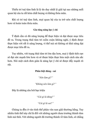 Thiếu trí tuệ tâm linh là lý do duy nhất lý giải tại sao những mối
quan hệ của ta rất kém chất lượng và không thỏa mãn.
Khi có trí tuệ tâm linh, mọi quan hệ của ta trở nên chất lượng
hơn và hoàn toàn thỏa mãn.
Gia tăng năng lực ý chí
Ý định cần có đủ năng lượng để thực hiện và đạt được mục tiêu
đề ra. Trong trạng thái tâm trí cuồn cuộn không nghỉ, ý định được
thực hiện với rất ít năng lượng, vì thế mà nó không có khả năng đạt
được mục tiêu đề ra.
Tuy nhiên, với trạng thái tâm trí êm dịu hơn, mọi ý định tích cực
sẽ đạt sức mạnh lớn hơn và sẽ được hiện thực hóa một cách sâu sắc
hơn. Nói một cách đơn giản là năng lực ý chí sẽ được đẩy mạnh rõ
rệt.
Phân biệt đúng - sai
“Nên làm gì?”
“Không nên làm gì?”
Đây là những câu hỏi bạc triệu
“Cái gì là đúng?”
“Cái gì là sai?”
Chúng ta đều ở vào tình thế phân vân nan giải thường hằng. Tuy
nhiên tình thế này chỉ là đối với những người chưa trưởng thành tâm
linh mà thôi. Với những người đã trưởng thành về tâm linh, sẽ chẳng
 