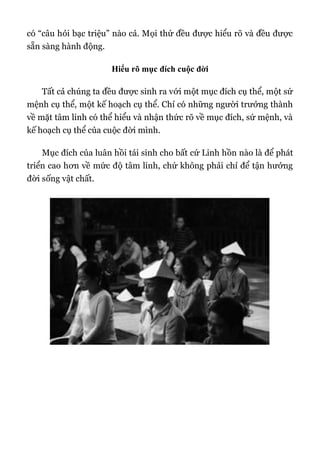 có “câu hỏi bạc triệu” nào cả. Mọi thứ đều được hiểu rõ và đều được
sẵn sàng hành động.
Hiểu rõ mục đích cuộc đời
Tất cả chúng ta đều được sinh ra với một mục đích cụ thể, một sứ
mệnh cụ thể, một kế hoạch cụ thể. Chỉ có những người trưởng thành
về mặt tâm linh có thể hiểu và nhận thức rõ về mục đích, sứ mệnh, và
kế hoạch cụ thể của cuộc đời mình.
Mục đích của luân hồi tái sinh cho bất cứ Linh hồn nào là để phát
triển cao hơn về mức độ tâm linh, chứ không phải chỉ để tận hưởng
đời sống vật chất.
 