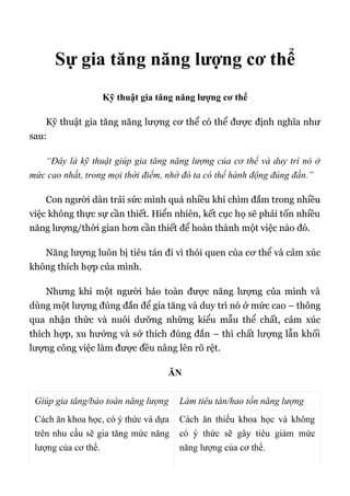 Sự gia tăng năng lượng cơ thể
Kỹ thuật gia tăng năng lượng cơ thể
Kỹ thuật gia tăng năng lượng cơ thể có thể được định nghĩa như
sau:
“Đây là kỹ thuật giúp gia tăng năng lượng của cơ thể và duy trì nó ở
mức cao nhất, trong mọi thời điểm, nhờ đó ta có thể hành động đúng đắn.”
Con người dàn trải sức mình quá nhiều khi chìm đắm trong nhiều
việc không thực sự cần thiết. Hiển nhiên, kết cục họ sẽ phải tốn nhiều
năng lượng/thời gian hơn cần thiết để hoàn thành một việc nào đó.
Năng lượng luôn bị tiêu tán đi vì thói quen của cơ thể và cảm xúc
không thích hợp của mình.
Nhưng khi một người bảo toàn được năng lượng của mình và
dùng một lượng đúng đắn để gia tăng và duy trì nó ở mức cao – thông
qua nhận thức và nuôi dưỡng những kiểu mẫu thể chất, cảm xúc
thích hợp, xu hướng và sở thích đúng đắn – thì chất lượng lẫn khối
lượng công việc làm được đều nâng lên rõ rệt.
ĂN
Giúp gia tăng/bảo toàn năng lượng Làm tiêu tán/hao tổn năng lượng
Cách ăn khoa học, có ý thức và dựa
trên nhu cầu sẽ gia tăng mức năng
lượng của cơ thể.
Cách ăn thiếu khoa học và không
có ý thức sẽ gây tiêu giảm mức
năng lượng của cơ thể.
 