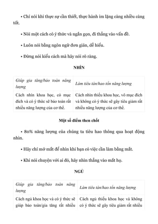 • Chỉ nói khi thực sự cần thiết, thực hành im lặng càng nhiều càng
tốt.
• Nói một cách có ý thức và ngắn gọn, đi thẳng vào vấn đề.
• Luôn nói bằng ngôn ngữ đơn giản, dễ hiểu.
• Đừng nói kiểu cách mà hãy nói rõ ràng.
NHÌN
Giúp gia tăng/bảo toàn năng
lượng
Làm tiêu tán/hao tổn năng lượng
Cách nhìn khoa học, có mục
đích và có ý thức sẽ bảo toàn rất
nhiều năng lượng của cơ thể.
Cách nhìn thiếu khoa học, vô mục đích
và không có ý thức sẽ gây tiêu giảm rất
nhiều năng lượng của cơ thể.
Một số điểm then chốt
• 80% năng lượng của chúng ta tiêu hao thông qua hoạt động
nhìn.
• Hãy chỉ mở mắt để nhìn khi bạn có việc cần làm bằng mắt.
• Khi nói chuyện với ai đó, hãy nhìn thẳng vào mắt họ.
NGỦ
Giúp gia tăng/bảo toàn năng
lượng
Làm tiêu tán/hao tổn năng lượng
Cách ngủ khoa học và có ý thức sẽ
giúp bảo toàn/gia tăng rất nhiều
Cách ngủ thiếu khoa học và không
có ý thức sẽ gây tiêu giảm rất nhiều
 