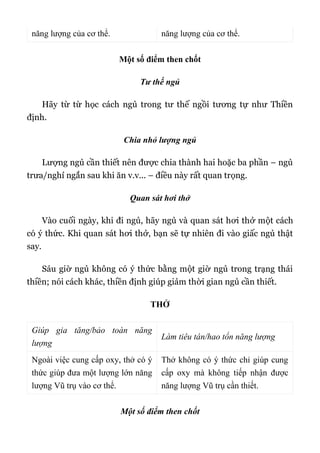 năng lượng của cơ thể. năng lượng của cơ thể.
Một số điểm then chốt
Tư thế ngủ
Hãy từ từ học cách ngủ trong tư thế ngồi tương tự như Thiền
định.
Chia nhỏ lượng ngủ
Lượng ngủ cần thiết nên được chia thành hai hoặc ba phần – ngủ
trưa/nghỉ ngắn sau khi ăn v.v... – điều này rất quan trọng.
Quan sát hơi thở
Vào cuối ngày, khi đi ngủ, hãy ngủ và quan sát hơi thở một cách
có ý thức. Khi quan sát hơi thở, bạn sẽ tự nhiên đi vào giấc ngủ thật
say.
Sáu giờ ngủ không có ý thức bằng một giờ ngủ trong trạng thái
thiền; nói cách khác, thiền định giúp giảm thời gian ngủ cần thiết.
THỞ
Giúp gia tăng/bảo toàn năng
lượng
Làm tiêu tán/hao tổn năng lượng
Ngoài việc cung cấp oxy, thở có ý
thức giúp đưa một lượng lớn năng
lượng Vũ trụ vào cơ thể.
Thở không có ý thức chỉ giúp cung
cấp oxy mà không tiếp nhận được
năng lượng Vũ trụ cần thiết.
Một số điểm then chốt
 