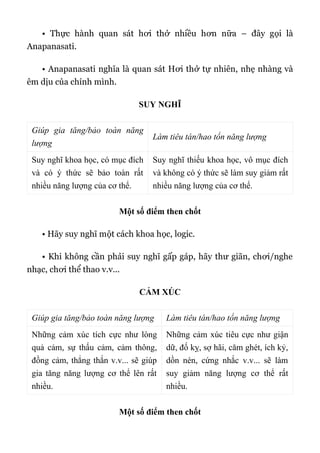 • Thực hành quan sát hơi thở nhiều hơn nữa – đây gọi là
Anapanasati.
• Anapanasati nghĩa là quan sát Hơi thở tự nhiên, nhẹ nhàng và
êm dịu của chính mình.
SUY NGHĨ
Giúp gia tăng/bảo toàn năng
lượng
Làm tiêu tán/hao tổn năng lượng
Suy nghĩ khoa học, có mục đích
và có ý thức sẽ bảo toàn rất
nhiều năng lượng của cơ thể.
Suy nghĩ thiếu khoa học, vô mục đích
và không có ý thức sẽ làm suy giảm rất
nhiều năng lượng của cơ thể.
Một số điểm then chốt
• Hãy suy nghĩ một cách khoa học, logic.
• Khi không cần phải suy nghĩ gấp gáp, hãy thư giãn, chơi/nghe
nhạc, chơi thể thao v.v...
CẢM XÚC
Giúp gia tăng/bảo toàn năng lượng Làm tiêu tán/hao tổn năng lượng
Những cảm xúc tích cực như lòng
quả cảm, sự thấu cảm, cảm thông,
đồng cảm, thẳng thắn v.v... sẽ giúp
gia tăng năng lượng cơ thể lên rất
nhiều.
Những cảm xúc tiêu cực như giận
dữ, đố kỵ, sợ hãi, căm ghét, ích kỷ,
dồn nén, cứng nhắc v.v... sẽ làm
suy giảm năng lượng cơ thể rất
nhiều.
Một số điểm then chốt
 