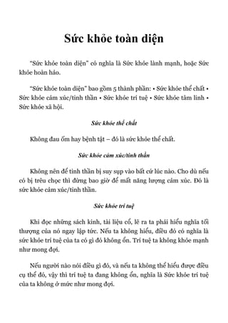 Sức khỏe toàn diện
“Sức khỏe toàn diện” có nghĩa là Sức khỏe lành mạnh, hoặc Sức
khỏe hoàn hảo.
“Sức khỏe toàn diện” bao gồm 5 thành phần: • Sức khỏe thể chất •
Sức khỏe cảm xúc/tinh thần • Sức khỏe trí tuệ • Sức khỏe tâm linh •
Sức khỏe xã hội.
Sức khỏe thể chất
Không đau ốm hay bệnh tật – đó là sức khỏe thể chất.
Sức khỏe cảm xúc/tinh thần
Không nên để tinh thần bị suy sụp vào bất cứ lúc nào. Cho dù nếu
có bị trêu chọc thì đừng bao giờ để mất năng lượng cảm xúc. Đó là
sức khỏe cảm xúc/tinh thần.
Sức khỏe trí tuệ
Khi đọc những sách kinh, tài liệu cổ, lẽ ra ta phải hiểu nghĩa tối
thượng của nó ngay lập tức. Nếu ta không hiểu, điều đó có nghĩa là
sức khỏe trí tuệ của ta có gì đó không ổn. Trí tuệ ta không khỏe mạnh
như mong đợi.
Nếu người nào nói điều gì đó, và nếu ta không thể hiểu được điều
cụ thể đó, vậy thì trí tuệ ta đang không ổn, nghĩa là Sức khỏe trí tuệ
của ta không ở mức như mong đợi.
 