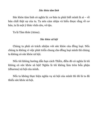 Sức khỏe tâm linh
Sức khỏe tâm linh có nghĩa là: cơ bản ta phải biết mình là ai – về
bản chất thật sự của ta. Ta nên cảm nhận và hiểu được rằng về cơ
bản, ta là một ý thức vĩnh cửu, vô tận.
Ta là Tâm thức (Atma).
Sức khỏe xã hội
Chúng ta phải có trách nhiệm với sức khỏe của đồng loại. Nếu
chúng ta không vì việc phát triển chung cho đồng loại mình thì chúng
ta không có sức khỏe xã hội.
Nếu tôi không hướng dẫn bạn cách Thiền, điều đó có nghĩa là tôi
không có sức khỏe xã hội! Nghĩa là tôi không làm tròn bổn phận
(dharma) xã hội của mình.
Nếu ta không thực hiện nghĩa vụ xã hội của mình thì đó là ta đã
thiếu sức khỏe xã hội.
 