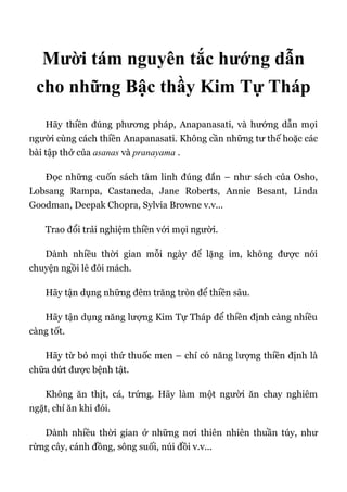 Mười tám nguyên tắc hướng dẫn
cho những Bậc thầy Kim Tự Tháp
Hãy thiền đúng phương pháp, Anapanasati, và hướng dẫn mọi
người cùng cách thiền Anapanasati. Không cần những tư thế hoặc các
bài tập thở của asanas và pranayama .
Đọc những cuốn sách tâm linh đúng đắn – như sách của Osho,
Lobsang Rampa, Castaneda, Jane Roberts, Annie Besant, Linda
Goodman, Deepak Chopra, Sylvia Browne v.v...
Trao đổi trải nghiệm thiền với mọi người.
Dành nhiều thời gian mỗi ngày để lặng im, không được nói
chuyện ngồi lê đôi mách.
Hãy tận dụng những đêm trăng tròn để thiền sâu.
Hãy tận dụng năng lượng Kim Tự Tháp để thiền định càng nhiều
càng tốt.
Hãy từ bỏ mọi thứ thuốc men – chỉ có năng lượng thiền định là
chữa dứt được bệnh tật.
Không ăn thịt, cá, trứng. Hãy làm một người ăn chay nghiêm
ngặt, chỉ ăn khi đói.
Dành nhiều thời gian ở những nơi thiên nhiên thuần túy, như
rừng cây, cánh đồng, sông suối, núi đồi v.v...
 