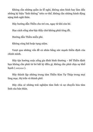 Không cần những quần áo lễ nghi, không xăm hình hay làm dấu
những ký hiệu “linh thiêng” trên cơ thể, không cần những hành động
nặng tính nghi thức.
Hãy hướng dẫn Thiền cho trẻ em, ngay từ khi còn bé.
Học cách sống như bậc thầy chứ không phải tông đồ.
Hướng dẫn Thiền miễn phí.
Không cúng bái hoặc tụng niệm.
Vượt qua những vấn đề cá nhân bằng sức mạnh thiền định của
chính mình.
Hãy tận hưởng cuộc sống gia đình bình thường – Để Thiền định
bạn không cần phải từ bỏ bất kỳ điều gì, không cần phải chịu sự khổ
hạnh ( sanyasa ).
Hãy thành lập những trung tâm Thiền Kim Tự Tháp trong mọi
làng mạc, thị trấn và thành phố.
Hãy chia sẻ những trải nghiệm tâm linh và sự chuyển hóa tâm
linh của bản thân.
 
