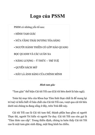 Logo của PSSM
PSSM có những yếu tố sau:
• HÌNH TAM GIÁC
• NỬA VẦNG THÁI DƯƠNG TỎA SÁNG
• NGƯỜI HÀNH THIỀN CÓ LỚP HÀO QUANG
BỌC QUANH VÀ CÁC LUÂN XA
• NĂNG LƯỢNG – Ý THỨC – TRÍ TUỆ
• QUYỂN SÁCH MỞ
• HÃY LÀ ÁNH SÁNG CỦA CHÍNH MÌNH
Hình tam giác
“Tam giác” thể hiện Cái tôi Tối cao (Cái tôi bên dưới là bản ngã).
Toàn bộ mục tiêu của Khoa học Tâm linh thực chất là để mang lại
trí tuệ và hiểu biết về bản chất của Cái tôi Tối cao, vượt qua cái tôi bên
dưới mà chúng ta đang sống ở đây, trên Trái đất này.
Cái tôi Tối cao là Cái tôi tam thể, thành phần bao gồm cả người
Thực thi, người Tri kiến và người Tư duy. Cái tôi Tối cao còn gọi là
“Tâm thức cao cấp”. Trong thiền định, chúng ta luôn thấy Cái tôi Tối
cao là một tam giác sinh động, một lăng kính ba chiều.
 