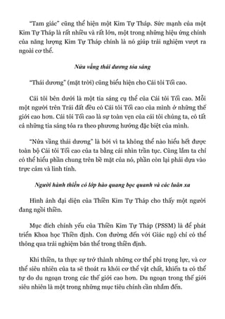 “Tam giác” cũng thể hiện một Kim Tự Tháp. Sức mạnh của một
Kim Tự Tháp là rất nhiều và rất lớn, một trong những hiệu ứng chính
của năng lượng Kim Tự Tháp chính là nó giúp trải nghiệm vượt ra
ngoài cơ thể.
Nửa vầng thái dương tỏa sáng
“Thái dương” (mặt trời) cũng biểu hiện cho Cái tôi Tối cao.
Cái tôi bên dưới là một tia sáng cụ thể của Cái tôi Tối cao. Mỗi
một người trên Trái đất đều có Cái tôi Tối cao của mình ở những thế
giới cao hơn. Cái tôi Tối cao là sự toàn vẹn của cái tôi chúng ta, có tất
cả những tia sáng tỏa ra theo phương hướng đặc biệt của mình.
“Nửa vầng thái dương” là bởi vì ta không thể nào hiểu hết được
toàn bộ Cái tôi Tối cao của ta bằng cái nhìn trần tục. Cùng lắm ta chỉ
có thể hiểu phần chung trên bề mặt của nó, phần còn lại phải dựa vào
trực cảm và linh tính.
Người hành thiền có lớp hào quang bọc quanh và các luân xa
Hình ảnh đại diện của Thiền Kim Tự Tháp cho thấy một người
đang ngồi thiền.
Mục đích chính yếu của Thiền Kim Tự Tháp (PSSM) là để phát
triển Khoa học Thiền định. Con đường đến với Giác ngộ chỉ có thể
thông qua trải nghiệm bản thể trong thiền định.
Khi thiền, ta thực sự trở thành những cơ thể phi trọng lực, và cơ
thể siêu nhiên của ta sẽ thoát ra khỏi cơ thể vật chất, khiến ta có thể
tự do du ngoạn trong các thế giới cao hơn. Du ngoạn trong thế giới
siêu nhiên là một trong những mục tiêu chính cần nhắm đến.
 
