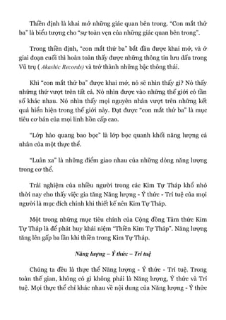 Thiền định là khai mở những giác quan bên trong. “Con mắt thứ
ba” là biểu tượng cho “sự toàn vẹn của những giác quan bên trong”.
Trong thiền định, “con mắt thứ ba” bắt đầu được khai mở, và ở
giai đoạn cuối thì hoàn toàn thấy được những thông tin lưu dấu trong
Vũ trụ ( Akashic Records) và trở thành những bậc thông thái.
Khi “con mắt thứ ba” được khai mở, nó sẽ nhìn thấy gì? Nó thấy
những thứ vượt trên tất cả. Nó nhìn được vào những thế giới có tần
số khác nhau. Nó nhìn thấy mọi nguyên nhân vượt trên những kết
quả hiển hiện trong thế giới này. Đạt được “con mắt thứ ba” là mục
tiêu cơ bản của mọi linh hồn cấp cao.
“Lớp hào quang bao bọc” là lớp bọc quanh khối năng lượng cá
nhân của một thực thể.
“Luân xa” là những điểm giao nhau của những dòng năng lượng
trong cơ thể.
Trải nghiệm của nhiều người trong các Kim Tự Tháp khổ nhỏ
thời nay cho thấy việc gia tăng Năng lượng - Ý thức - Trí tuệ của mọi
người là mục đích chính khi thiết kế nên Kim Tự Tháp.
Một trong những mục tiêu chính của Cộng đồng Tâm thức Kim
Tự Tháp là để phát huy khái niệm “Thiền Kim Tự Tháp”. Năng lượng
tăng lên gấp ba lần khi thiền trong Kim Tự Tháp.
Năng lượng – Ý thức – Trí tuệ
Chúng ta đều là thực thể Năng lượng - Ý thức - Trí tuệ. Trong
toàn thế gian, không có gì không phải là Năng lượng, Ý thức và Trí
tuệ. Mọi thực thể chỉ khác nhau về nội dung của Năng lượng - Ý thức
 