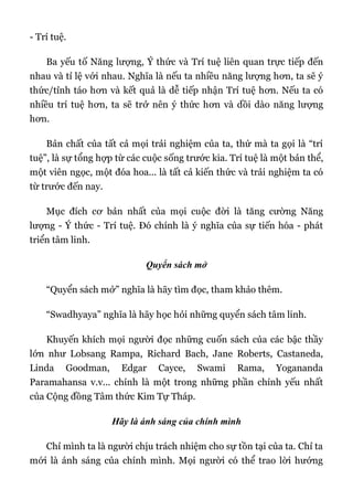 - Trí tuệ.
Ba yếu tố Năng lượng, Ý thức và Trí tuệ liên quan trực tiếp đến
nhau và tỉ lệ với nhau. Nghĩa là nếu ta nhiều năng lượng hơn, ta sẽ ý
thức/tỉnh táo hơn và kết quả là dễ tiếp nhận Trí tuệ hơn. Nếu ta có
nhiều trí tuệ hơn, ta sẽ trở nên ý thức hơn và dồi dào năng lượng
hơn.
Bản chất của tất cả mọi trải nghiệm của ta, thứ mà ta gọi là “trí
tuệ”, là sự tổng hợp từ các cuộc sống trước kia. Trí tuệ là một bản thể,
một viên ngọc, một đóa hoa... là tất cả kiến thức và trải nghiệm ta có
từ trước đến nay.
Mục đích cơ bản nhất của mọi cuộc đời là tăng cường Năng
lượng - Ý thức - Trí tuệ. Đó chính là ý nghĩa của sự tiến hóa - phát
triển tâm linh.
Quyển sách mở
“Quyển sách mở” nghĩa là hãy tìm đọc, tham khảo thêm.
“Swadhyaya” nghĩa là hãy học hỏi những quyển sách tâm linh.
Khuyến khích mọi người đọc những cuốn sách của các bậc thầy
lớn như Lobsang Rampa, Richard Bach, Jane Roberts, Castaneda,
Linda Goodman, Edgar Cayce, Swami Rama, Yogananda
Paramahansa v.v... chính là một trong những phần chính yếu nhất
của Cộng đồng Tâm thức Kim Tự Tháp.
Hãy là ánh sáng của chính mình
Chỉ mình ta là người chịu trách nhiệm cho sự tồn tại của ta. Chỉ ta
mới là ánh sáng của chính mình. Mọi người có thể trao lời hướng
 