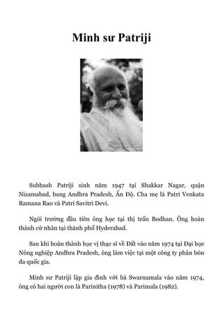 Minh sư Patriji
Subhash Patriji sinh năm 1947 tại Shakkar Nagar, quận
Nizamabad, bang Andhra Pradesh, Ấn Độ. Cha mẹ là Patri Venkata
Ramana Rao và Patri Savitri Devi.
Ngôi trường đầu tiên ông học tại thị trấn Bodhan. Ông hoàn
thành cử nhân tại thành phố Hyderabad.
Sau khi hoàn thành học vị thạc sĩ về Đất vào năm 1974 tại Đại học
Nông nghiệp Andhra Pradesh, ông làm việc tại một công ty phân bón
đa quốc gia.
Minh sư Patriji lập gia đình với bà Swarnamala vào năm 1974,
ông có hai người con là Parinitha (1978) và Parimala (1982).
 