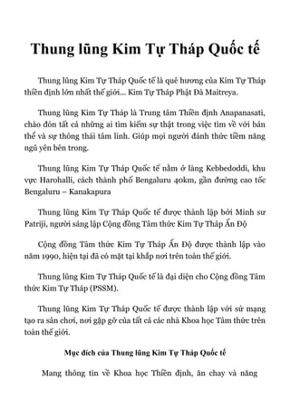 Thung lũng Kim Tự Tháp Quốc tế
Thung lũng Kim Tự Tháp Quốc tế là quê hương của Kim Tự Tháp
thiền định lớn nhất thế giới... Kim Tự Tháp Phật Đà Maitreya.
Thung lũng Kim Tự Tháp là Trung tâm Thiền định Anapanasati,
chào đón tất cả những ai tìm kiếm sự thật trong việc tìm về với bản
thể và sự thông thái tâm linh. Giúp mọi người đánh thức tiềm năng
ngủ yên bên trong.
Thung lũng Kim Tự Tháp Quốc tế nằm ở làng Kebbedoddi, khu
vực Harohalli, cách thành phố Bengaluru 40km, gần đường cao tốc
Bengaluru – Kanakapura
Thung lũng Kim Tự Tháp Quốc tế được thành lập bởi Minh sư
Patriji, người sáng lập Cộng đồng Tâm thức Kim Tự Tháp Ấn Độ
Cộng đồng Tâm thức Kim Tự Tháp Ấn Độ được thành lập vào
năm 1990, hiện tại đã có mặt tại khắp nơi trên toàn thế giới.
Thung lũng Kim Tự Tháp Quốc tế là đại diện cho Cộng đồng Tâm
thức Kim Tự Tháp (PSSM).
Thung lũng Kim Tự Tháp Quốc tế được thành lập với sứ mạng
tạo ra sân chơi, nơi gặp gỡ của tất cả các nhà Khoa học Tâm thức trên
toàn thế giới.
Mục đích của Thung lũng Kim Tự Tháp Quốc tế
Mang thông tin về Khoa học Thiền định, ăn chay và năng
 