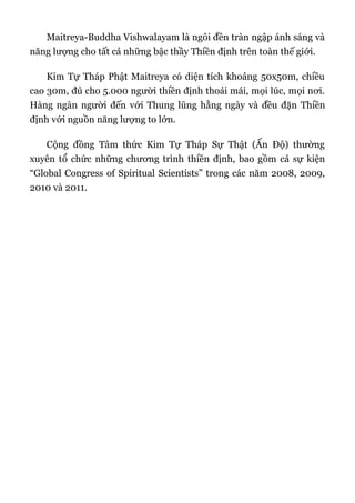 Maitreya-Buddha Vishwalayam là ngôi đền tràn ngập ánh sáng và
năng lượng cho tất cả những bậc thầy Thiền định trên toàn thế giới.
Kim Tự Tháp Phật Maitreya có diện tích khoảng 50x50m, chiều
cao 30m, đủ cho 5.000 người thiền định thoải mái, mọi lúc, mọi nơi.
Hàng ngàn người đến với Thung lũng hằng ngày và đều đặn Thiền
định với nguồn năng lượng to lớn.
Cộng đồng Tâm thức Kim Tự Tháp Sự Thật (Ấn Độ) thường
xuyên tổ chức những chương trình thiền định, bao gồm cả sự kiện
“Global Congress of Spiritual Scientists” trong các năm 2008, 2009,
2010 và 2011.
 