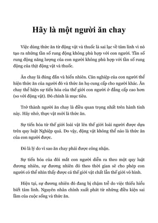 Hãy là một người ăn chay
Việc dùng thức ăn từ động vật và thuốc là sai lạc về tâm linh vì nó
tạo ra những tần số rung động không phù hợp với con người. Tần số
rung động năng lượng của con người không phù hợp với tần số rung
động của thịt động vật và thuốc.
Ăn chay là đúng đắn và hiển nhiên. Căn nghiệp của con người thể
hiện thức ăn của người đó và thức ăn họ cung cấp cho người khác. Ăn
chay thể hiện sự tiến hóa của thế giới con người ở đẳng cấp cao hơn
(so với động vật). Đó chính là mục tiêu.
Trở thành người ăn chay là điều quan trọng nhất trên hành tinh
này. Hãy nhớ, thực vật mới là thức ăn.
Sự tiến hóa từ thế giới loài vật lên thế giới loài người được dựa
trên quy luật Nghiệp quả. Do vậy, động vật không thể nào là thức ăn
của con người được.
Đó là lý do vì sao ăn chay phải được công nhận.
Sự tiến hóa của đôi mắt con người diễn ra theo một quy luật
đương nhiên, sự đương nhiên đó theo thời gian sẽ cho phép con
người có thể nhìn thấy được cả thế giới vật chất lẫn thế giới vô hình.
Hiện tại, sự đương nhiên đó đang bị chậm trễ do việc thiếu hiểu
biết tâm linh. Nguyên nhân chính xuất phát từ những điều kiện sai
lầm của cuộc sống và thức ăn.
 