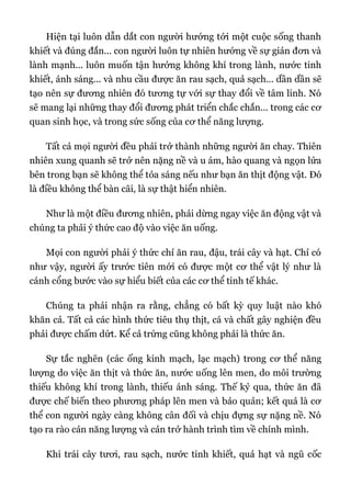 Hiện tại luôn dẫn dắt con người hướng tới một cuộc sống thanh
khiết và đúng đắn... con người luôn tự nhiên hướng về sự giản đơn và
lành mạnh... luôn muốn tận hưởng không khí trong lành, nước tinh
khiết, ánh sáng... và nhu cầu được ăn rau sạch, quả sạch... dần dần sẽ
tạo nên sự đương nhiên đó tương tự với sự thay đổi về tâm linh. Nó
sẽ mang lại những thay đổi đương phát triển chắc chắn... trong các cơ
quan sinh học, và trong sức sống của cơ thể năng lượng.
Tất cả mọi người đều phải trở thành những người ăn chay. Thiên
nhiên xung quanh sẽ trở nên nặng nề và u ám, hào quang và ngọn lửa
bên trong bạn sẽ không thể tỏa sáng nếu như bạn ăn thịt động vật. Đó
là điều không thể bàn cãi, là sự thật hiển nhiên.
Như là một điều đương nhiên, phải dừng ngay việc ăn động vật và
chúng ta phải ý thức cao độ vào việc ăn uống.
Mọi con người phải ý thức chỉ ăn rau, đậu, trái cây và hạt. Chỉ có
như vậy, người ấy trước tiên mới có được một cơ thể vật lý như là
cánh cổng bước vào sự hiểu biết của các cơ thể tinh tế khác.
Chúng ta phải nhận ra rằng, chẳng có bất kỳ quy luật nào khó
khăn cả. Tất cả các hình thức tiêu thụ thịt, cá và chất gây nghiện đều
phải được chấm dứt. Kể cả trứng cũng không phải là thức ăn.
Sự tắc nghẽn (các ống kinh mạch, lạc mạch) trong cơ thể năng
lượng do việc ăn thịt và thức ăn, nước uống lên men, do môi trường
thiếu không khí trong lành, thiếu ánh sáng. Thế kỷ qua, thức ăn đã
được chế biến theo phương pháp lên men và bảo quản; kết quả là cơ
thể con người ngày càng không cân đối và chịu đựng sự nặng nề. Nó
tạo ra rào cản năng lượng và cản trở hành trình tìm về chính mình.
Khi trái cây tươi, rau sạch, nước tinh khiết, quả hạt và ngũ cốc
 