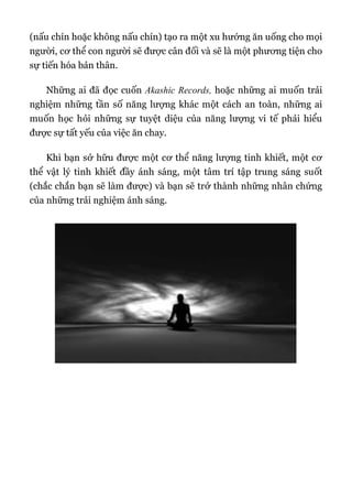 (nấu chín hoặc không nấu chín) tạo ra một xu hướng ăn uống cho mọi
người, cơ thể con người sẽ được cân đối và sẽ là một phương tiện cho
sự tiến hóa bản thân.
Những ai đã đọc cuốn Akashic Records, hoặc những ai muốn trải
nghiệm những tần số năng lượng khác một cách an toàn, những ai
muốn học hỏi những sự tuyệt diệu của năng lượng vi tế phải hiểu
được sự tất yếu của việc ăn chay.
Khi bạn sở hữu được một cơ thể năng lượng tinh khiết, một cơ
thể vật lý tinh khiết đầy ánh sáng, một tâm trí tập trung sáng suốt
(chắc chắn bạn sẽ làm được) và bạn sẽ trở thành những nhân chứng
của những trải nghiệm ánh sáng.
 