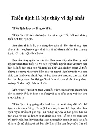 Thiền định là bậc thầy vĩ đại nhất
Thiền định được gọi là người thầy.
Thiền định là cách rèn luyện bản thân tuyệt vời nhất với những
hiểu biết, trải nghiệm.
Bạn càng thấu hiểu, bạn càng đơn giản và đầy cảm thông. Bạn
càng thấu hiểu, bạn càng vị tha! Bạn sẽ trở thành những bậc cha mẹ
tuyệt vời hoặc một giáo viên tốt.
Bạn sẵn sàng quên và thứ tha. Bạn cảm thấy yêu thương mọi
người vì bạn thấu hiểu họ. Và bạn thấy hiểu người khác vì trước tiên
bạn đã hiểu bản thân bạn rồi. Bạn hãy nhìn vào sâu bên trong và thấy
những ảo tưởng và nhược điểm của con người. Bạn hãy nhìn vào bản
chất con người của chính bạn và học cách yêu thương, thứ tha. Khi
bạn học được cách cảm thông với chính mình, bạn sẽ cảm thông được
với người khác một cách tự nhiên.
Một người Thiền định trọn vẹn hiểu được cuộc sống một cách sâu
sắc, và người ấy luôn luôn hòa đồng với cuộc sống cùng với tình yêu
thương bao la.
Thiền định cũng giống như canh tác trên một vùng đất mới. Để
tạo ra một cánh đồng trên một khu rừng, trước tiên bạn phải dọn
sạch cây và nhổ sạch gốc cây. Sau đó bạn cày cấy và bón phân. Sau đó
bạn gieo hạt và thu hoạch cánh đồng của bạn. Để canh tác trên tâm
trí, trước tiên bạn hãy dọn dẹp sạch những bứt rứt một cách tận gốc
và như vậy nó chẳng có thể bao giờ làm phiền bạn được nữa. Sau đó
 