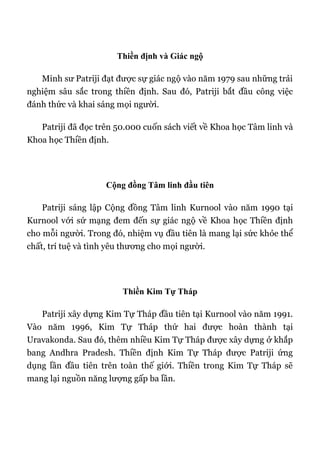 Thiền định và Giác ngộ
Minh sư Patriji đạt được sự giác ngộ vào năm 1979 sau những trải
nghiệm sâu sắc trong thiền định. Sau đó, Patriji bắt đầu công việc
đánh thức và khai sáng mọi người.
Patriji đã đọc trên 50.000 cuốn sách viết về Khoa học Tâm linh và
Khoa học Thiền định.
Cộng đồng Tâm linh đầu tiên
Patriji sáng lập Cộng đồng Tâm linh Kurnool vào năm 1990 tại
Kurnool với sứ mạng đem đến sự giác ngộ về Khoa học Thiền định
cho mỗi người. Trong đó, nhiệm vụ đầu tiên là mang lại sức khỏe thể
chất, trí tuệ và tình yêu thương cho mọi người.
Thiền Kim Tự Tháp
Patriji xây dựng Kim Tự Tháp đầu tiên tại Kurnool vào năm 1991.
Vào năm 1996, Kim Tự Tháp thứ hai được hoàn thành tại
Uravakonda. Sau đó, thêm nhiều Kim Tự Tháp được xây dựng ở khắp
bang Andhra Pradesh. Thiền định Kim Tự Tháp được Patriji ứng
dụng lần đầu tiên trên toàn thế giới. Thiền trong Kim Tự Tháp sẽ
mang lại nguồn năng lượng gấp ba lần.
 