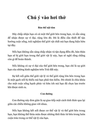 Chú ý vào hơi thở
Bản thể nội tâm
Hãy chấp nhận bạn có cả một thế giới bên trong bạn, và sẵn sàng
để nhận được sự vĩ đại, rộng lớn đó. Đó là điều cần thiết để tận
hưởng cuộc sống, trải nghiệm thế giới vật chất mà bạn đang hiện hữu
tại đây.
Nếu bạn không sẵn sàng chấp nhận và tận dụng điều đó, bản thân
bạn sẽ bị giới hạn trong thế giới vật lý này, bạn sẽ nghĩ rằng chẳng
còn gì để hoàn thành.
Nếu không có sự vĩ đại của thế giới bên trong, bạn chỉ là sự giới
hạn của những kinh nghiệm trên Trái đất này.
Sự kết nối giữa thế giới vật lý và thế giới rộng lớn bên trong bạn
là một gạch nối bị thiếu mà bạn phải tìm kiếm. Đó chính là chìa khóa
cho một cuộc sống hạnh phúc và hữu ích mà bạn đã chọn lựa trước
khi được sinh ra.
Con đường
Con đường này đơn giản là sự giao tiếp một cách tỉnh thức qua lại
giữa các chiều không gian với nhau.
Nếu bạn không kết nối được cơ thể vật lý và thế giới bên trong
bạn, bạn không thể thỏa mãn được những thôi thúc từ bên trong luôn
cuộn trào trong cơ thể vật lý của bạn.
 
