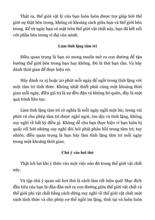 Thật ra, thế giới vật lý của bạn luôn luôn được trợ giúp bởi thế
giới sự thật bên trong, không có khoảng cách giữa bạn và thế giới bên
trong. Kể từ ngày bạn có mặt trên thế giới vật chất này, bạn đã kết nối
với phần bên trong vĩ đại của mình.
Làm tĩnh lặng tâm trí
Điều quan trọng là bạn có mong muốn mở ra con đường để tận
hưởng thế giới bên trong bạn hay không. Đó là thứ bạn cần. Và hãy
dành thời gian để thực hiện nó.
Hãy dành ra 15 hoặc 20 phút mỗi ngày để ngồi trong tĩnh lặng với
một tâm trí tỉnh thức. Không nhất thiết phải cùng một khoảng thời
gian mỗi ngày, điều giá trị là sự đều đặn và không bỏ quên, đây là một
quá trình liên tục.
Làm tĩnh lặng tâm trí có nghĩa là mỗi ngày ngồi một lúc, trong vài
phút và cho phép tâm trí được nghỉ ngơi, êm dịu và tĩnh lặng, không
suy nghĩ về bất kỳ điều gì. Không dễ cho bạn thực hiện vì bạn luôn bị
quấy rối bởi những suy nghĩ đòi hỏi phải phản hồi trong tâm trí; tuy
nhiên, điều quan trọng là bạn hãy làm tĩnh lặng tâm trí mỗi ngày
trong một khoảng thời gian.
Chú ý vào hơi thở
Thật ích lợi khi ý thức vào một việc nào đó trong thế giới vật chất
này.
Và tập chú ý quan sát hơi thở là cách làm rất hiệu quả! Mục đích
đầu tiên của bạn là dần dần mở ra con đường giữa thế giới vật chất và
thế giới phi vật chất bằng cách dừng suy nghĩ về thế giới vật chất một
cách tỉnh thức và cho phép cơ thể ngồi im lặng, tĩnh tại và luôn luôn
 