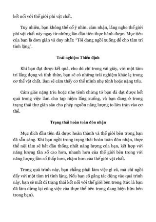 kết nối với thế giới phi vật chất.
Tuy nhiên, bạn không thể cố ý nhìn, cảm nhận, lắng nghe thế giới
phi vật chất này ngay từ những lần đầu tiên thực hành được. Mục tiêu
của bạn là đơn giản và duy nhất: “Tôi đang ngồi xuống để cho tâm trí
tĩnh lặng”.
Trải nghiệm Thiền định
Khi bạn đạt được kết quả, cho dù chỉ trong vài giây, với một tâm
trí lắng đọng và tỉnh thức, bạn sẽ có những trải nghiệm khác lạ trong
cơ thể vật chất. Bạn sẽ cảm thấy cơ thể mình nhẹ tênh hoặc nặng trĩu.
Cảm giác nặng trĩu hoặc nhẹ tênh chứng tỏ bạn đã đạt được kết
quả trong việc làm cho tạp niệm lắng xuống, và bạn đang ở trong
trạng thái thư giãn sâu cho phép nguồn năng lượng to lớn tràn vào cơ
thể.
Trạng thái hoàn toàn đón nhận
Mục đích đầu tiên đã được hoàn thành và thế giới bên trong bạn
đã sẵn sàng. Khi bạn ngồi trong trạng thái hoàn toàn đón nhận, thực
thể nội tâm sẽ bắt đầu thống nhất năng lượng của bạn, kết hợp với
năng lượng tần số cao hơn, nhanh hơn của thế giới bên trong với
năng lượng tần số thấp hơn, chậm hơn của thế giới vật chất.
Trong quá trình này, bạn chẳng phải làm việc gì cả, mà chỉ ngồi
đấy với một tâm trí tĩnh lặng. Nếu bạn cố gắng tác động vào quá trình
này, bạn sẽ mất đi trạng thái kết nối với thế giới bên trong (tức là bạn
đã làm dừng lại công việc của thực thể bên trong đang hiện hữu bên
trong bạn).
 