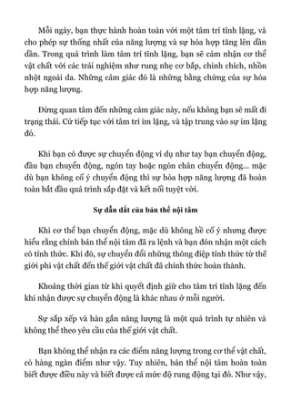 Mỗi ngày, bạn thực hành hoàn toàn với một tâm trí tĩnh lặng, và
cho phép sự thống nhất của năng lượng và sự hòa hợp tăng lên dần
dần. Trong quá trình làm tâm trí tĩnh lặng, bạn sẽ cảm nhận cơ thể
vật chất với các trải nghiệm như rung nhẹ cơ bắp, chinh chích, nhồn
nhột ngoài da. Những cảm giác đó là những bằng chứng của sự hòa
hợp năng lượng.
Đừng quan tâm đến những cảm giác này, nếu không bạn sẽ mất đi
trạng thái. Cứ tiếp tục với tâm trí im lặng, và tập trung vào sự im lặng
đó.
Khi bạn có được sự chuyển động ví dụ như tay bạn chuyển động,
đầu bạn chuyển động, ngón tay hoặc ngón chân chuyển động... mặc
dù bạn không cố ý chuyển động thì sự hòa hợp năng lượng đã hoàn
toàn bắt đầu quá trình sắp đặt và kết nối tuyệt vời.
Sự dẫn dắt của bản thể nội tâm
Khi cơ thể bạn chuyển động, mặc dù không hề cố ý nhưng được
hiểu rằng chính bản thể nội tâm đã ra lệnh và bạn đón nhận một cách
có tỉnh thức. Khi đó, sự chuyển đổi những thông điệp tỉnh thức từ thế
giới phi vật chất đến thế giới vật chất đã chính thức hoàn thành.
Khoảng thời gian từ khi quyết định giữ cho tâm trí tĩnh lặng đến
khi nhận được sự chuyển động là khác nhau ở mỗi người.
Sự sắp xếp và hàn gắn năng lượng là một quá trình tự nhiên và
không thể theo yêu cầu của thế giới vật chất.
Bạn không thể nhận ra các điểm năng lượng trong cơ thể vật chất,
có hàng ngàn điểm như vậy. Tuy nhiên, bản thể nội tâm hoàn toàn
biết được điều này và biết được cả mức độ rung động tại đó. Như vậy,
 