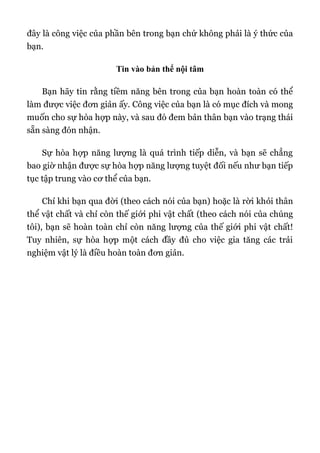 đây là công việc của phần bên trong bạn chứ không phải là ý thức của
bạn.
Tin vào bản thể nội tâm
Bạn hãy tin rằng tiềm năng bên trong của bạn hoàn toàn có thể
làm được việc đơn giản ấy. Công việc của bạn là có mục đích và mong
muốn cho sự hòa hợp này, và sau đó đem bản thân bạn vào trạng thái
sẵn sàng đón nhận.
Sự hòa hợp năng lượng là quá trình tiếp diễn, và bạn sẽ chẳng
bao giờ nhận được sự hòa hợp năng lượng tuyệt đối nếu như bạn tiếp
tục tập trung vào cơ thể của bạn.
Chỉ khi bạn qua đời (theo cách nói của bạn) hoặc là rời khỏi thân
thể vật chất và chỉ còn thế giới phi vật chất (theo cách nói của chúng
tôi), bạn sẽ hoàn toàn chỉ còn năng lượng của thế giới phi vật chất!
Tuy nhiên, sự hòa hợp một cách đầy đủ cho việc gia tăng các trải
nghiệm vật lý là điều hoàn toàn đơn giản.
 