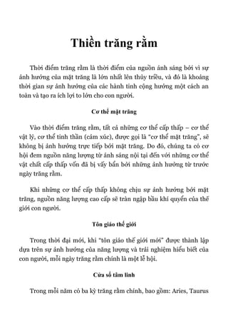 Thiền trăng rằm
Thời điểm trăng rằm là thời điểm của nguồn ánh sáng bởi vì sự
ảnh hưởng của mặt trăng là lớn nhất lên thủy triều, và đó là khoảng
thời gian sự ảnh hưởng của các hành tinh cộng hưởng một cách an
toàn và tạo ra ích lợi to lớn cho con người.
Cơ thể mặt trăng
Vào thời điểm trăng rằm, tất cả những cơ thể cấp thấp – cơ thể
vật lý, cơ thể tinh thần (cảm xúc), được gọi là “cơ thể mặt trăng”, sẽ
không bị ảnh hưởng trực tiếp bởi mặt trăng. Do đó, chúng ta có cơ
hội đem nguồn năng lượng từ ánh sáng nội tại đến với những cơ thể
vật chất cấp thấp vốn đã bị vấy bẩn bởi những ảnh hưởng từ trước
ngày trăng rằm.
Khi những cơ thể cấp thấp không chịu sự ảnh hưởng bởi mặt
trăng, nguồn năng lượng cao cấp sẽ tràn ngập bầu khí quyển của thế
giới con người.
Tôn giáo thế giới
Trong thời đại mới, khi “tôn giáo thế giới mới” được thành lập
dựa trên sự ảnh hưởng của năng lượng và trải nghiệm hiểu biết của
con người, mỗi ngày trăng rằm chính là một lễ hội.
Cửa sổ tâm linh
Trong mỗi năm có ba kỳ trăng rằm chính, bao gồm: Aries, Taurus
 