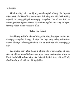 và Gemini.
Thỉnh thoảng, bầu trời bị mây đen bao phủ, nhưng bất chợt có
một cửa sổ của bầu trời xanh mở ra và ánh sáng mặt trời chiếu xuống
mặt đất. Nó cũng giống như vào ngày trăng rằm. “Cửa sổ tâm linh” sẽ
mở ra giữa con người, các tần số cao hơn, nguồn ánh sáng, tình yêu
thương và sức mạnh của các vị thần.
Trăng rằm tháng 5
Bạn không phải tốn tiền để nâng mức năng lượng của mình lên
vào ngày trăng rằm tháng 5, lễ Phật Đản. Bạn cũng chẳng phải trả xu
nào cả để được thắp sáng tâm linh, vốn chỉ xuất hiện vào những ngày
này.
Vào những ngày rằm tháng 5, những bậc vĩ đại, những vị khai
sáng và những môn đồ đang cùng nhau tạo ra nguồn năng lượng to
lớn trên đỉnh Himalaya bằng việc thiền định, tĩnh lặng, những lễ hội
tâm linh được kết nối với những vị thần.
 